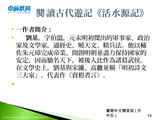 暑期中文精英班 ( 升
中五 ) 14© 2012-2013 Maestro Education Ltd. All Rights Reserved.
讀古代遊記《活水源記》閱
 一作者簡介：
 劉基，字伯溫，元末明初傑出的軍事家、政治
家及文學家，通經史、曉天文、精兵法。他以輔
佐朱元璋完成帝業、開創明朝並盡力保持國家的
安定，因而馳名天下，被後人比作為諸葛武侯。
在文學史上，劉基與宋濂、高 並稱「明初詩文啟
三大家」。代表作《賣柑者言》。
  
 