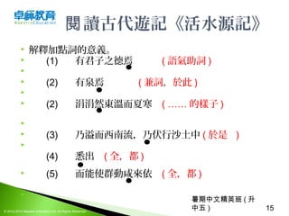 暑期中文精英班 ( 升
中五 ) 15© 2012-2013 Maestro Education Ltd. All Rights Reserved.
讀古代遊記《活水源記》閱
 解釋加點詞的意義。
 (1) 有君子之德焉 ( 語氣助詞 )

 (2) 有泉焉   ( 兼詞，於此 )
 　　
 (2) 涓涓然東溫而夏寒  ( …… 的樣子 ) 　  
                  　
 (3) 乃溢而西南流，乃伏行沙土中 ( 於是   )

(4) 悉出 ( 全，都 )
 (5) 而能使群動咸來依 ( 全，都 )
  
 