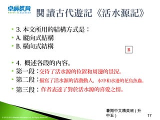 暑期中文精英班 ( 升
中五 ) 17© 2012-2013 Maestro Education Ltd. All Rights Reserved.
讀古代遊記《活水源記》閱
 3. 本文所用的結構方式是：
 A. 縱向式結構
 B. 橫向式結構
 4.  概述各段的內容。
 第一段：
 第二段：
 第三段： 
B
交待了活水源的位置和周邊的景況。
描寫了活水源的清澈動人，水中和水邊的花鳥魚蟲。
作者表達了對於活水源的喜愛之情。
 