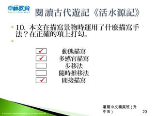暑期中文精英班 ( 升
中五 ) 20© 2012-2013 Maestro Education Ltd. All Rights Reserved.
讀古代遊記《活水源記》閱
 10. 本文在描寫景物時運用了什麼描寫手
法？在正確的項上打勾。
  
動態描寫
多感官描寫
步移法
隨時推移法
間接描寫



 