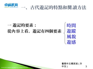 暑期中文精英班 ( 升
中五 ) 3© 2012-2013 Maestro Education Ltd. All Rights Reserved.
一、古代遊記的特點和 讀方法閱
一 遊記的要素：
從 容上看，遊記有四個要素內
時間
遊蹤
風貌
遊感
 