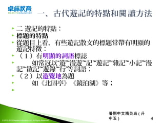 暑期中文精英班 ( 升
中五 ) 4© 2012-2013 Maestro Education Ltd. All Rights Reserved.
一、古代遊記的特點和 讀方法閱
 二 遊記的特點：
 標題的特點
 從題目上看，有些遊記散文的標題常帶有明顯的
遊記特徵：
 （ 1 ）有明顯的詞語標誌
 如常冠以“遊”“漫遊”“記”“遊記”“雜記”“小記”“漫
記”“散記”“遊錄”“行”等詞語；
 （ 2 ）以遊覽地為題
 如《北固亭》《鏡泊湖》等；
  
 