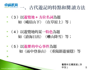 暑期中文精英班 ( 升
中五 ) 5© 2012-2013 Maestro Education Ltd. All Rights Reserved.
一、古代遊記的特點和 讀方法閱
 （ 3 ）以遊覽地 + 方位名詞為題
 如《峨眉山下》《在草原上》等；
 （ 4 ）以遊覽地的某一特色為題
 如《滄海日出》《 山降雪》等；嶗
 （ 5 ）以遊 的中心事件歷 為題
 如《雨中登泰山》《重陽節遊靈隱》等
  
 