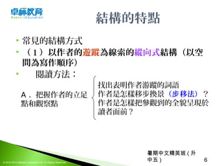 暑期中文精英班 ( 升
中五 ) 6© 2012-2013 Maestro Education Ltd. All Rights Reserved.
結構的特點
 常見的結構方式
 （ 1 ）以作者的遊蹤為線索的縱向式結構（以空
間為寫作順序）
 閱讀方法：
A . 把握作者的立足
點和觀察點
找出表明作者游蹤的詞語
作者是怎樣移步換景（ 移法）步 ？
作者是怎樣把參觀到的全貌呈現於
讀者面前 ?
 