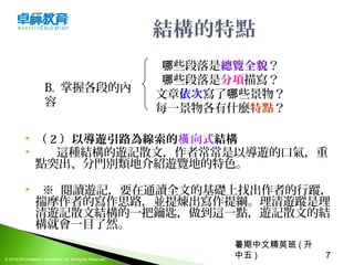 暑期中文精英班 ( 升
中五 ) 7© 2012-2013 Maestro Education Ltd. All Rights Reserved.
結構的特點
 （ 2 ）以導遊引路為線索的橫向式結構
 這種結構的遊記散文，作者常常是以導遊的口氣，重
點突出、分門別類地介紹遊覽地的特色。
   ※  閱讀遊記，要在通讀全文的基礎上找出作者的行蹤，
揣摩作者的寫作思路，並提煉出寫作提綱。理清遊蹤是理
清遊記散文結構的一把鑰匙，做到這一點，遊記散文的結
構就會一目了然。
些段落是哪 總覽全貌？
些段落是哪 分項描寫？
文章依次寫了 些景物？哪
每一景物各有什麼特點？
B.  掌握各段的內
容
 