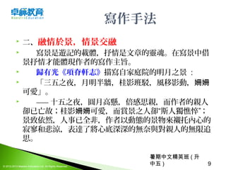 暑期中文精英班 ( 升
中五 ) 9© 2012-2013 Maestro Education Ltd. All Rights Reserved.
寫作手法
 二、融情於景，情景交融
      寫景是遊記的載體，抒情是文章的靈魂。在寫景中借
景抒情才能體現作者的寫作主旨。
 歸有光《項脊軒志》描寫自家庭院的明月之景  : 
 「三五之夜，月明半牆，桂影班駁，風移影動，姍姍
可愛」。
 ——  十五之夜，圓月高懸，倍感思親，而作者的親人
卻已亡故；桂影 可愛，而賞景之人卻“斯人獨憔悴”； 姍姍
景致依然，人事已全非，作者以動態的景物來襯托內心的
寂寥和悲涼，表達了將心底深深的無奈與對親人的無限追
思。
 