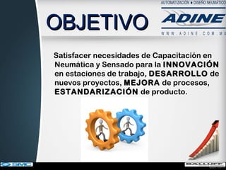 OBJETIVOOBJETIVO
Satisfacer necesidades de Capacitación en
Neumática y Sensado para la INNOVACIÓNINNOVACIÓN
en estaciones de trabajo, DESARROLLODESARROLLO de
nuevos proyectos, MEJORAMEJORA de procesos,
ESTANDARIZACIÓNESTANDARIZACIÓN de producto.
 