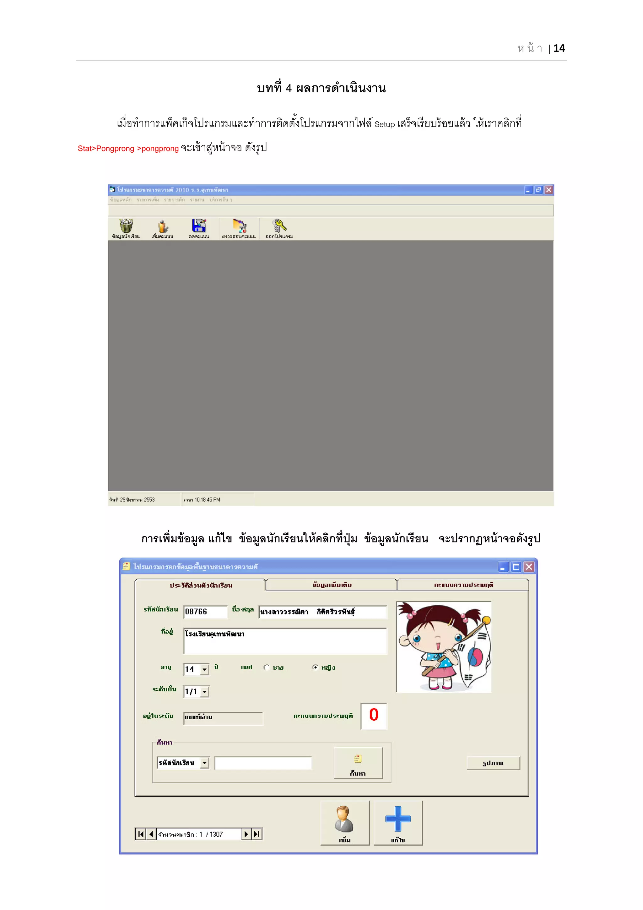 ห น้ า | 14 
 
บทที 4 ผลการดําเนินงาน
เมือทําการแพ็คเก๊จโปรแกรมและทําการติดตังโปรแกรมจากไฟล์ Setup เสร็จเรียบร้อยแล้ว ให้เราคลิกที
Stat>Pongprong >pongprong จะเข้าสู่หน้าจอ ดังรูป
การเพิมข้อมูล แก้ไข ข้อมูลนักเรียนให้คลิกทีปุ่ม ข้อมูลนักเรียน จะปรากฏหน้าจอดังรูป
 