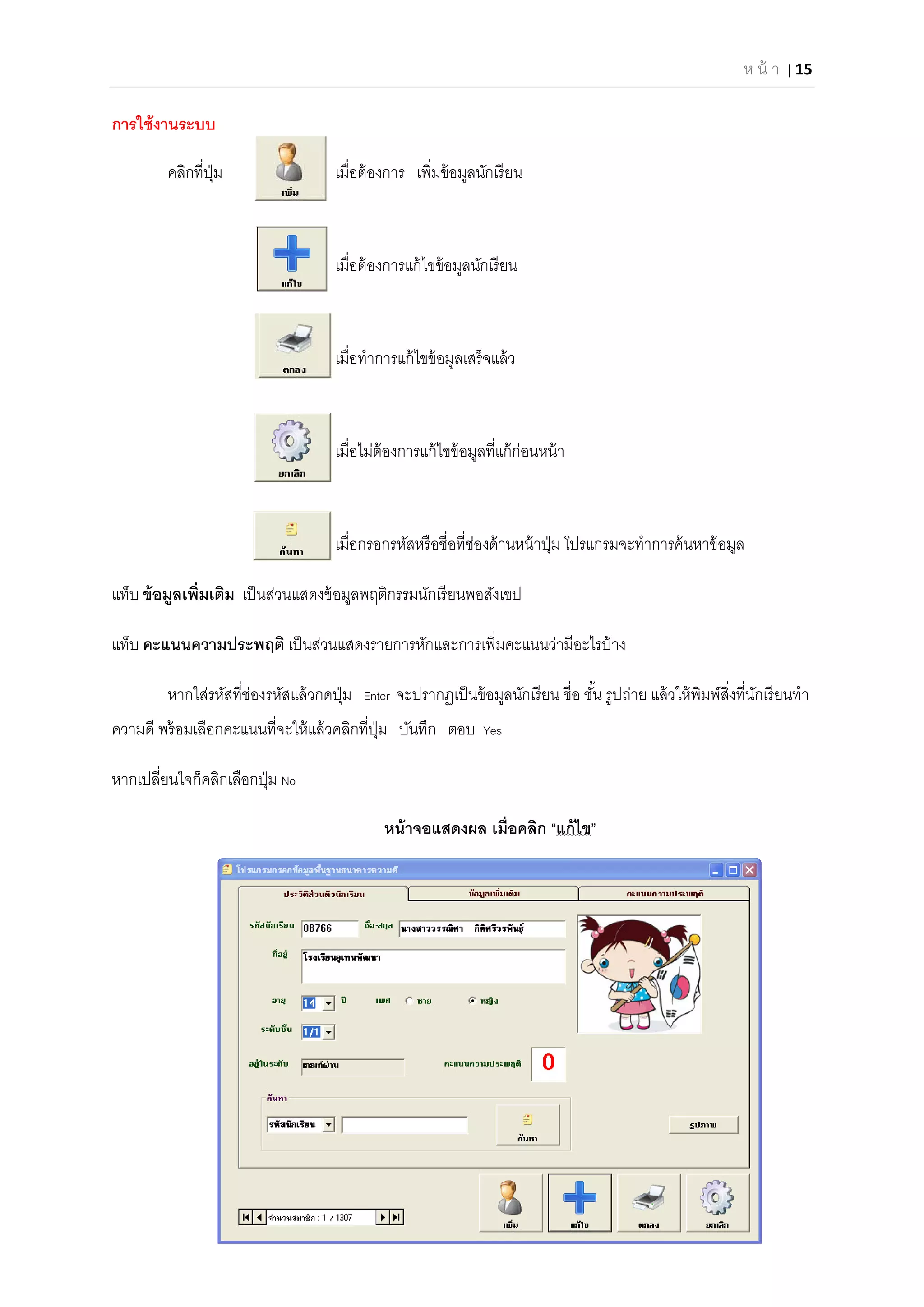 ห น้ า | 15 
 
การใช้งานระบบ
คลิกทีปุ่ม เมือต้องการ เพิมข้อมูลนักเรียน
เมือต้องการแก้ไขข้อมูลนักเรียน
เมือทําการแก้ไขข้อมูลเสร็จแล้ว
เมือไม่ต้องการแก้ไขข้อมูลทีแก้ก่อนหน้า
เมือกรอกรหัสหรือชือทีช่องด้านหน้าปุ่ม โปรแกรมจะทําการค้นหาข้อมูล
แท็บ ข้อมูลเพิมเติม เป็นส่วนแสดงข้อมูลพฤติกรรมนักเรียนพอสังเขป
แท็บ คะแนนความประพฤติ เป็นส่วนแสดงรายการหักและการเพิมคะแนนว่ามีอะไรบ้าง
หากใส่รหัสทีช่องรหัสแล้วกดปุ่ม Enter จะปรากฏเป็นข้อมูลนักเรียน ชือ ชัน รูปถ่าย แล้วให้พิมพ์สิงทีนักเรียนทํา
ความดี พร้อมเลือกคะแนนทีจะให้แล้วคลิกทีปุ่ม บันทึก ตอบ Yes
หากเปลียนใจก็คลิกเลือกปุ่ม No
หน้าจอแสดงผล เมือคลิก “แก้ไข”
 