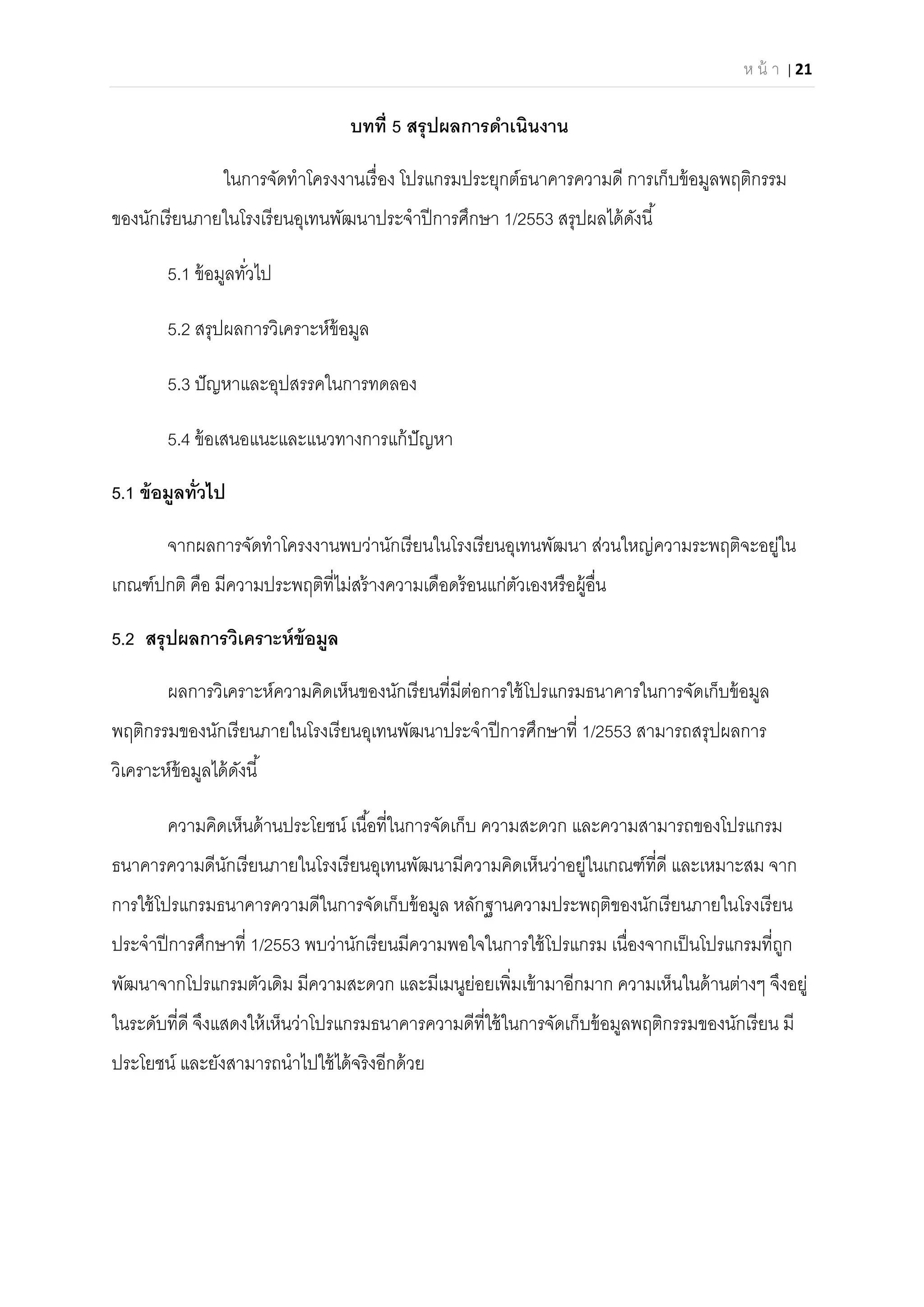 ห น้ า | 21 
 
บทที 5 สรุปผลการดําเนินงาน
ในการจัดทําโครงงานเรือง โปรแกรมประยุกต์ธนาคารความดี การเก็บข้อมูลพฤติกรรม
ของนักเรียนภายในโรงเรียนอุเทนพัฒนาประจําปีการศึกษา 1/2553 สรุปผลได้ดังนี
5.1 ข้อมูลทัวไป
5.2 สรุปผลการวิเคราะห์ข้อมูล
5.3 ปัญหาและอุปสรรคในการทดลอง
5.4 ข้อเสนอแนะและแนวทางการแก้ปัญหา
5.1 ข้อมูลทัวไป
จากผลการจัดทําโครงงานพบว่านักเรียนในโรงเรียนอุเทนพัฒนา ส่วนใหญ่ความระพฤติจะอยู่ใน
เกณฑ์ปกติ คือ มีความประพฤติทีไม่สร้างความเดือดร้อนแก่ตัวเองหรือผู้อืน
5.2 สรุปผลการวิเคราะห์ข้อมูล
ผลการวิเคราะห์ความคิดเห็นของนักเรียนทีมีต่อการใช้โปรแกรมธนาคารในการจัดเก็บข้อมูล
พฤติกรรมของนักเรียนภายในโรงเรียนอุเทนพัฒนาประจําปีการศึกษาที 1/2553 สามารถสรุปผลการ
วิเคราะห์ข้อมูลได้ดังนี
ความคิดเห็นด้านประโยชน์ เนือทีในการจัดเก็บ ความสะดวก และความสามารถของโปรแกรม
ธนาคารความดีนักเรียนภายในโรงเรียนอุเทนพัฒนามีความคิดเห็นว่าอยู่ในเกณฑ์ทีดี และเหมาะสม จาก
การใช้โปรแกรมธนาคารความดีในการจัดเก็บข้อมูล หลักฐานความประพฤติของนักเรียนภายในโรงเรียน
ประจําปีการศึกษาที 1/2553 พบว่านักเรียนมีความพอใจในการใช้โปรแกรม เนืองจากเป็นโปรแกรมทีถูก
พัฒนาจากโปรแกรมตัวเดิม มีความสะดวก และมีเมนูย่อยเพิมเข้ามาอีกมาก ความเห็นในด้านต่างๆ จึงอยู่
ในระดับทีดี จึงแสดงให้เห็นว่าโปรแกรมธนาคารความดีทีใช้ในการจัดเก็บข้อมูลพฤติกรรมของนักเรียน มี
ประโยชน์ และยังสามารถนําไปใช้ได้จริงอีกด้วย
 