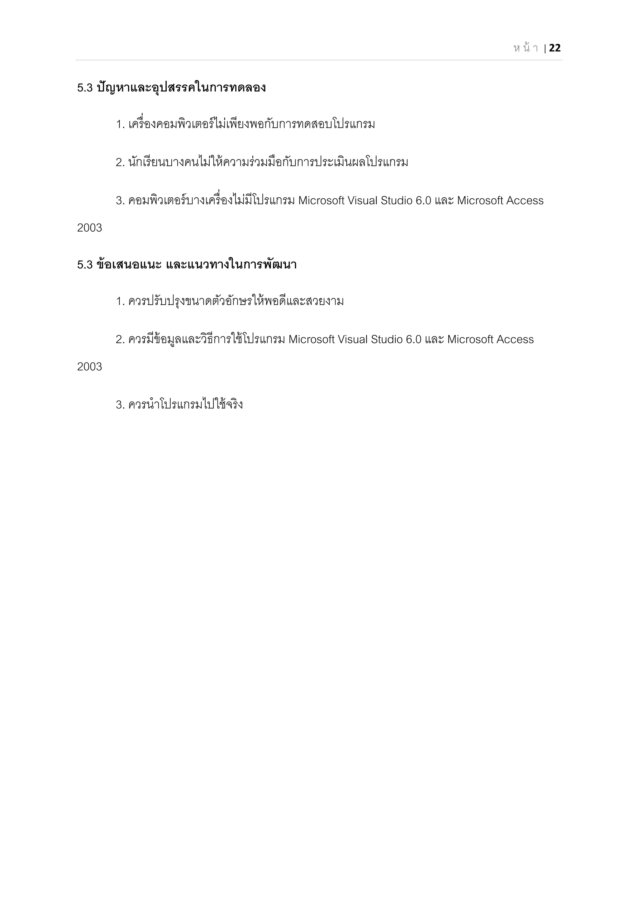 ห น้ า | 22 
 
5.3 ปัญหาและอุปสรรคในการทดลอง
1. เครืองคอมพิวเตอร์ไม่เพียงพอกับการทดสอบโปรแกรม
2. นักเรียนบางคนไม่ให้ความร่วมมือกับการประเมินผลโปรแกรม
3. คอมพิวเตอร์บางเครืองไม่มีโปรแกรม Microsoft Visual Studio 6.0 และ Microsoft Access
2003
5.3 ข้อเสนอแนะ และแนวทางในการพัฒนา
1. ควรปรับปรุงขนาดตัวอักษรให้พอดีและสวยงาม
2. ควรมีข้อมูลและวิธีการใช้โปรแกรม Microsoft Visual Studio 6.0 และ Microsoft Access
2003
3. ควรนําโปรแกรมไปใช้จริง
 
 
 
 
 
 
 
 
 
 
 