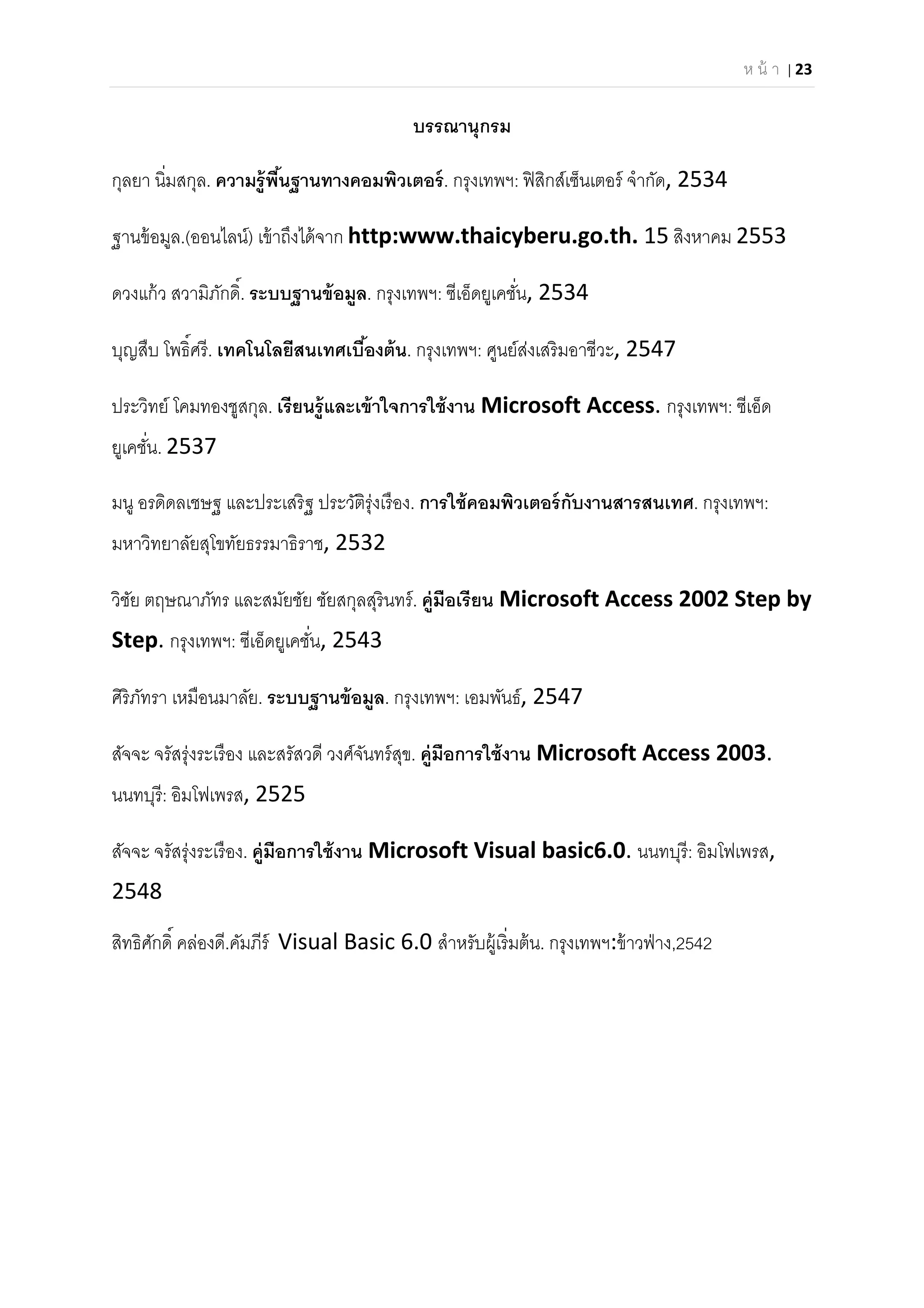 ห น้ า | 23 
 
บรรณานุกรม 
กุลยา นิมสกุล. ความรู้พืนฐานทางคอมพิวเตอร์. กรุงเทพฯ: ฟิสิกส์เซ็นเตอร์ จํากัด, 2534 
ฐานข้อมูล.(ออนไลน์) เข้าถึงได้จาก http:www.thaicyberu.go.th. 15 สิงหาคม 2553 
ดวงแก้ว สวามิภักดิ. ระบบฐานข้อมูล. กรุงเทพฯ: ซีเอ็ดยูเคชัน, 2534 
บุญสืบ โพธิศรี. เทคโนโลยีสนเทศเบืองต้น. กรุงเทพฯ: ศูนย์ส่งเสริมอาชีวะ, 2547 
ประวิทย์ โคมทองชูสกุล. เรียนรู้และเข้าใจการใช้งาน Microsoft Access. กรุงเทพฯ: ซีเอ็ด
ยูเคชัน. 2537 
มนู อรดิดลเชษฐ และประเสริฐ ประวัติรุ่งเรือง. การใช้คอมพิวเตอร์กับงานสารสนเทศ. กรุงเทพฯ:
มหาวิทยาลัยสุโขทัยธรรมาธิราช, 2532 
วิชัย ตฤษณาภัทร และสมัยชัย ชัยสกุลสุรินทร์. คู่มือเรียน Microsoft Access 2002 Step by 
Step. กรุงเทพฯ: ซีเอ็ดยูเคชัน, 2543 
ศิริภัทรา เหมือนมาลัย. ระบบฐานข้อมูล. กรุงเทพฯ: เอมพันธ์, 2547 
สัจจะ จรัสรุ่งระเรือง และสรัสวดี วงศ์จันทร์สุข. คู่มือการใช้งาน Microsoft Access 2003. 
นนทบุรี: อิมโฟเพรส, 2525 
สัจจะ จรัสรุ่งระเรือง. คู่มือการใช้งาน Microsoft Visual basic6.0. นนทบุรี: อิมโฟเพรส, 
2548 
สิทธิศักดิ คล่องดี.คัมภีร์ Visual Basic 6.0 สําหรับผู้เริมต้น. กรุงเทพฯ:ข้าวฟ่าง,2542
 
 
 
 
 