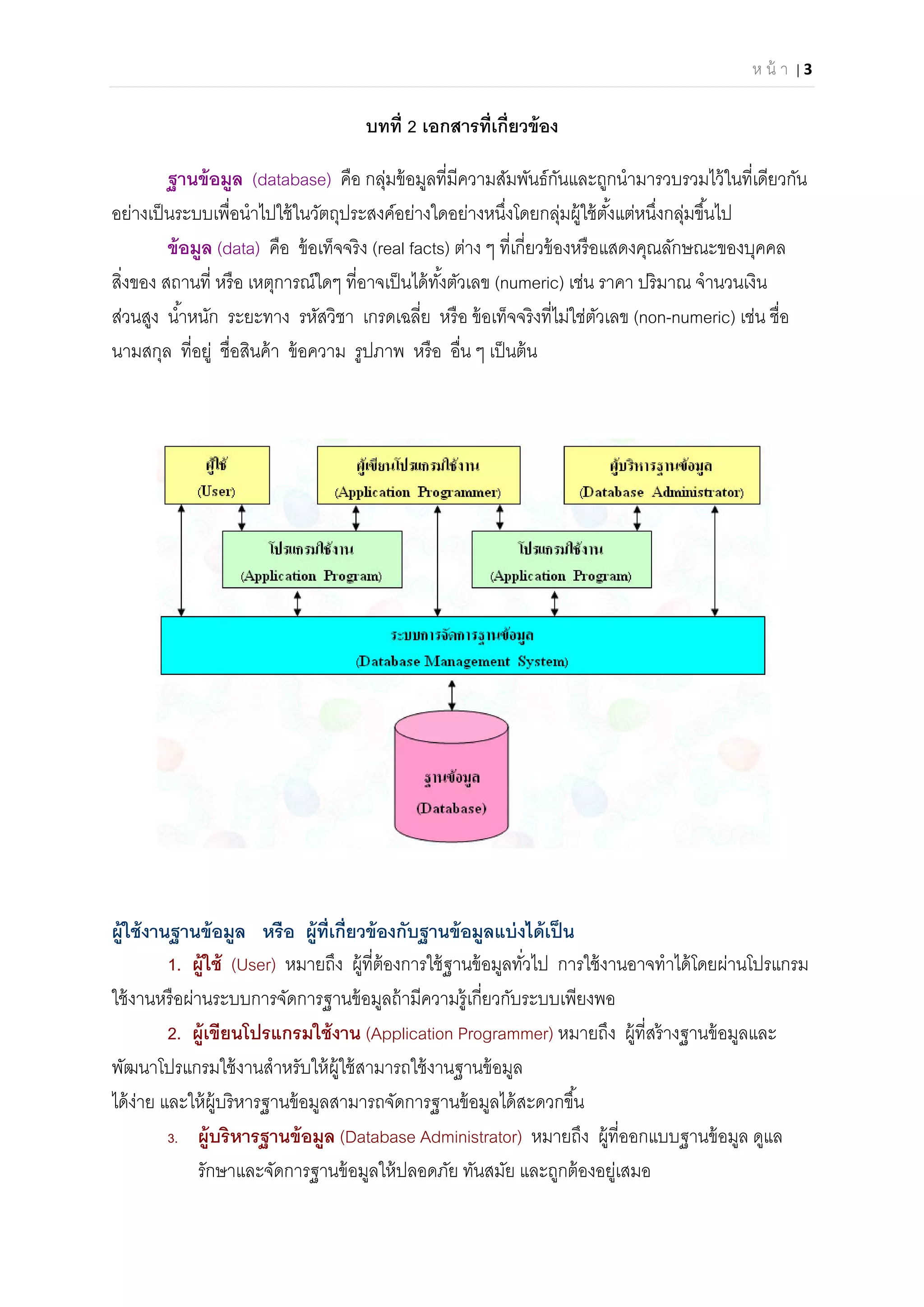 ห น้ า | 3 
 
บทที 2 เอกสารทีเกียวข้อง
ฐานข้อมูล (database) คือ กลุ่มข้อมูลทีมีความสัมพันธ์กันและถูกนํามารวบรวมไว้ในทีเดียวกัน
อย่างเป็นระบบเพือนําไปใช้ในวัตถุประสงค์อย่างใดอย่างหนึงโดยกลุ่มผู้ใช้ตังแต่หนึงกลุ่มขึนไป
ข้อมูล (data) คือ ข้อเท็จจริง (real facts) ต่าง ๆ ทีเกียวข้องหรือแสดงคุณลักษณะของบุคคล
สิงของ สถานที หรือ เหตุการณ์ใดๆ ทีอาจเป็นได้ทังตัวเลข (numeric) เช่น ราคา ปริมาณ จํานวนเงิน
ส่วนสูง นําหนัก ระยะทาง รหัสวิชา เกรดเฉลีย หรือ ข้อเท็จจริงทีไม่ใช่ตัวเลข (non-numeric) เช่น ชือ
นามสกุล ทีอยู่ ชือสินค้า ข้อความ รูปภาพ หรือ อืน ๆ เป็นต้น
ผู้ใช้งานฐานข้อมูล หรือ ผู้ทีเกียวข้องกับฐานข้อมูลแบ่งได้เป็น
1. ผู้ใช้ (User) หมายถึง ผู้ทีต้องการใช้ฐานข้อมูลทัวไป การใช้งานอาจทําได้โดยผ่านโปรแกรม
ใช้งานหรือผ่านระบบการจัดการฐานข้อมูลถ้ามีความรู้เกียวกับระบบเพียงพอ
2. ผู้เขียนโปรแกรมใช้งาน (Application Programmer) หมายถึง ผู้ทีสร้างฐานข้อมูลและ
พัฒนาโปรแกรมใช้งานสําหรับให้ผู้ใช้สามารถใช้งานฐานข้อมูล
ได้ง่าย และให้ผู้บริหารฐานข้อมูลสามารถจัดการฐานข้อมูลได้สะดวกขึน
3. ผู้บริหารฐานข้อมูล (Database Administrator) หมายถึง ผู้ทีออกแบบฐานข้อมูล ดูแล
รักษาและจัดการฐานข้อมูลให้ปลอดภัย ทันสมัย และถูกต้องอยู่เสมอ
 