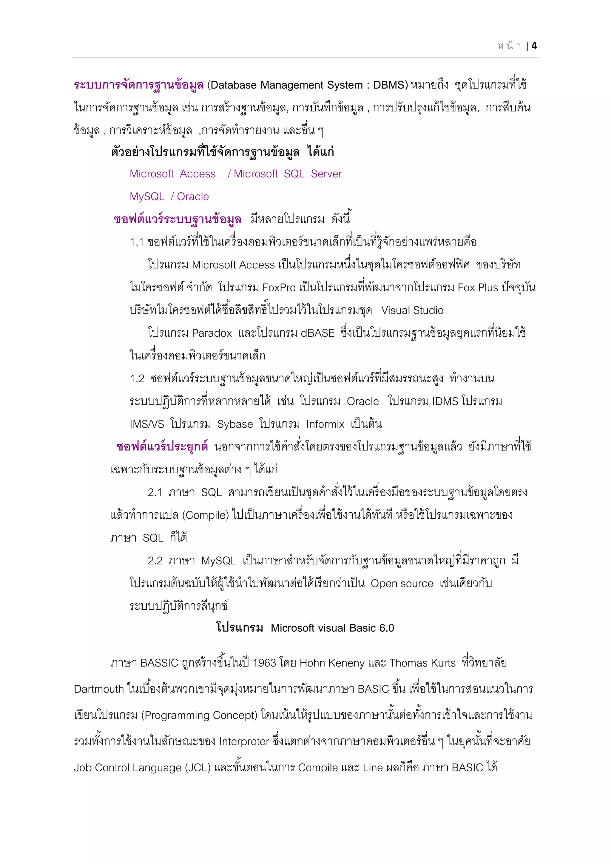 ห น้ า | 4 
 
ระบบการจัดการฐานข้อมูล (Database Management System : DBMS) หมายถึง ชุดโปรแกรมทีใช้
ในการจัดการฐานข้อมูล เช่น การสร้างฐานข้อมูล, การบันทึกข้อมูล , การปรับปรุงแก้ไขข้อมูล, การสืบค้น
ข้อมูล , การวิเคราะห์ข้อมูล ,การจัดทํารายงาน และอืน ๆ
ตัวอย่างโปรแกรมทีใช้จัดการฐานข้อมูล ได้แก่
Microsoft Access / Microsoft SQL Server
MySQL / Oracle
ซอฟต์แวร์ระบบฐานข้อมูล มีหลายโปรแกรม ดังนี
1.1 ซอฟต์แวร์ทีใช้ในเครืองคอมพิวเตอร์ขนาดเล็กทีเป็นทีรู้จักอย่างแพร่หลายคือ
โปรแกรม Microsoft Access เป็นโปรแกรมหนึงในชุดไมโครซอฟต์ออฟฟิศ ของบริษัท
ไมโครซอฟต์ จํากัด โปรแกรม FoxPro เป็นโปรแกรมทีพัฒนาจากโปรแกรม Fox Plus ปัจจุบัน
บริษัทไมโครซอฟต์ได้ซือลิขสิทธิไปรวมไว้ในโปรแกรมชุด Visual Studio
โปรแกรม Paradox และโปรแกรม dBASE ซึงเป็นโปรแกรมฐานข้อมูลยุคแรกทีนิยมใช้
ในเครืองคอมพิวเตอร์ขนาดเล็ก
1.2 ซอฟต์แวร์ระบบฐานข้อมูลขนาดใหญ่เป็นซอฟต์แวร์ทีมีสมรรถนะสูง ทํางานบน
ระบบปฏิบัติการทีหลากหลายได้ เช่น โปรแกรม Oracle โปรแกรม IDMS โปรแกรม
IMS/VS โปรแกรม Sybase โปรแกรม Informix เป็นต้น
ซอฟต์แวร์ประยุกต์ นอกจากการใช้คําสังโดยตรงของโปรแกรมฐานข้อมูลแล้ว ยังมีภาษาทีใช้
เฉพาะกับระบบฐานข้อมูลต่าง ๆ ได้แก่
2.1 ภาษา SQL สามารถเขียนเป็นชุดคําสังไว้ในเครืองมือของระบบฐานข้อมูลโดยตรง
แล้วทําการแปล (Compile) ไปเป็นภาษาเครืองเพือใช้งานได้ทันที หรือใช้โปรแกรมเฉพาะของ
ภาษา SQL ก็ได้
2.2 ภาษา MySQL เป็นภาษาสําหรับจัดการกับฐานข้อมูลขนาดใหญ่ทีมีราคาถูก มี
โปรแกรมต้นฉบับให้ผู้ใช้นําไปพัฒนาต่อได้เรียกว่าเป็น Open source เช่นเดียวกับ
ระบบปฏิบัติการลีนุกซ์
โปรแกรม Microsoft visual Basic 6.0
ภาษา BASSIC ถูกสร้างขึนในปี 1963 โดย Hohn Keneny และ Thomas Kurts ทีวิทยาลัย
Dartmouth ในเบืองต้นพวกเขามีจุดมุ่งหมายในการพัฒนาภาษา BASIC ขึน เพือใช้ในการสอนแนวในการ
เขียนโปรแกรม (Programming Concept) โดนเน้นให้รูปแบบของภาษานันต่อทังการเข้าใจและการใช้งาน
รวมทังการใช้งานในลักษณะของ Interpreter ซึงแตกต่างจากภาษาคอมพิวเตอร์อืน ๆ ในยุคนันทีจะอาศัย
Job Control Language (JCL) และขันตอนในการ Compile และ Line ผลก็คือ ภาษา BASIC ได้
 