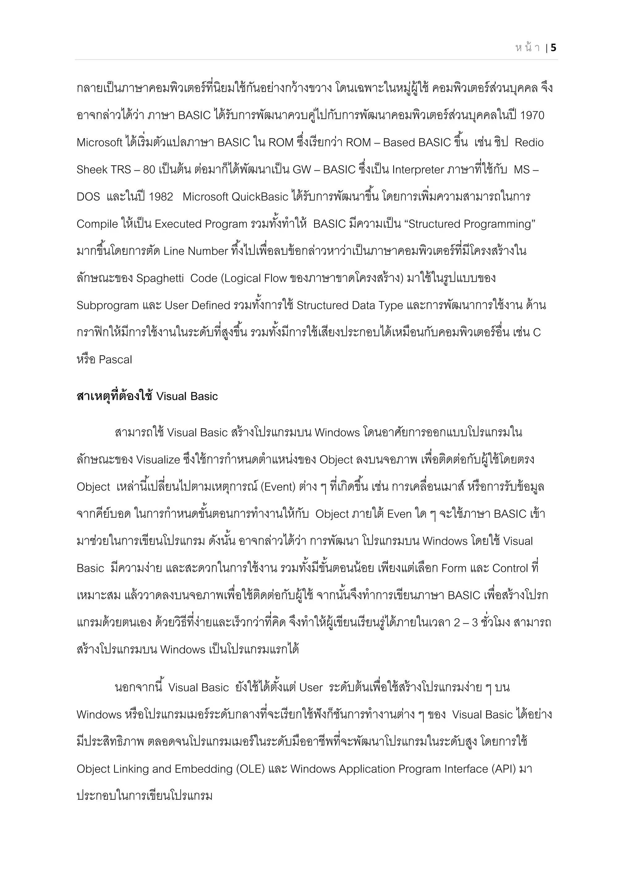 ห น้ า | 5 
 
กลายเป็นภาษาคอมพิวเตอร์ทีนิยมใช้กันอย่างกว้างขวาง โดนเฉพาะในหมู่ผู้ใช้ คอมพิวเตอร์ส่วนบุคคล จึง
อาจกล่าวได้ว่า ภาษา BASIC ได้รับการพัฒนาควบคู่ไปกับการพัฒนาคอมพิวเตอร์ส่วนบุคคลในปี 1970
Microsoft ได้เริมตัวแปลภาษา BASIC ใน ROM ซึงเรียกว่า ROM – Based BASIC ขึน เช่น ชิป Redio
Sheek TRS – 80 เป็นต้น ต่อมาก็ได้พัฒนาเป็น GW – BASIC ซึงเป็น Interpreter ภาษาทีใช้กับ MS –
DOS และในปี 1982 Microsoft QuickBasic ได้รับการพัฒนาขึน โดยการเพิมความสามารถในการ
Compile ให้เป็น Executed Program รวมทังทําให้ BASIC มีความเป็น “Structured Programming”
มากขึนโดยการตัด Line Number ทึงไปเพือลบข้อกล่าวหาว่าเป็นภาษาคอมพิวเตอร์ทีมีโครงสร้างใน
ลักษณะของ Spaghetti Code (Logical Flow ของภาษาขาดโครงสร้าง) มาใช้ในรูปแบบของ
Subprogram และ User Defined รวมทังการใช้ Structured Data Type และการพัฒนาการใช้งาน ด้าน
กราฟิกให้มีการใช้งานในระดับทีสูงขึน รวมทังมีการใช้เสียงประกอบได้เหมือนกับคอมพิวเตอร์อืน เช่น C
หรือ Pascal
สาเหตุทีต้องใช้ Visual Basic
สามารถใช้ Visual Basic สร้างโปรแกรมบน Windows โดนอาศัยการออกแบบโปรแกรมใน
ลักษณะของ Visualize ซึงใช้การกําหนดตําแหน่งของ Object ลงบนจอภาพ เพือติดต่อกับผู้ใช้โดยตรง
Object เหล่านีเปลียนไปตามเหตุการณ์ (Event) ต่าง ๆ ทีเกิดขึน เช่น การเคลือนเมาส์ หรือการรับข้อมูล
จากคีย์บอด ในการกําหนดขันตอนการทํางานให้กับ Object ภายใต้ Even ใด ๆ จะใช้ภาษา BASIC เข้า
มาช่วยในการเขียนโปรแกรม ดังนัน อาจกล่าวได้ว่า การพัฒนา โปรแกรมบน Windows โดยใช้ Visual
Basic มีความง่าย และสะดวกในการใช้งาน รวมทังมีขันตอนน้อย เพียงแต่เลือก Form และ Control ที
เหมาะสม แล้ววาดลงบนจอภาพเพือใช้ติดต่อกับผู้ใช้ จากนันจึงทําการเขียนภาษา BASIC เพือสร้างโปรก
แกรมด้วยตนเอง ด้วยวิธีทีง่ายและเร็วกว่าทีคิด จึงทําให้ผู้เขียนเรียนรู่ได้ภายในเวลา 2 – 3 ชัวโมง สามารถ
สร้างโปรแกรมบน Windows เป็นโปรแกรมแรกได้
นอกจากนี Visual Basic ยังใช้ได้ตังแต่ User ระดับต้นเพือใช้สร้างโปรแกรมง่าย ๆ บน
Windows หรือโปรแกรมเมอร์ระดับกลางทีจะเรียกใช้ฟังก็ชันการทํางานต่าง ๆ ของ Visual Basic ได้อย่าง
มีประสิทธิภาพ ตลอดจนโปรแกรมเมอร์ในระดับมืออาชีพทีจะพัฒนาโปรแกรมในระดับสูง โดยการใช้
Object Linking and Embedding (OLE) และ Windows Application Program Interface (API) มา
ประกอบในการเขียนโปรแกรม
 