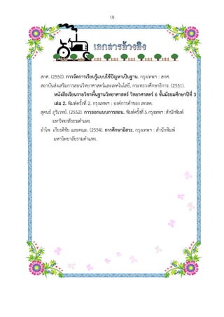  
สกศ. (2550
สถาบันส่งเส
หนัง
เล่ม
สุคนธ์ ภูริเว
มหาวิ
อําไพ เกียร
มหา
0). การจัดก
สริมการสอน
งสือเรียนรา
ม 2. พิมพ์ครั้
วทย์. (2552)
วิทยาลัยรามคํ
รติชัย และค
าวิทยาลัยรา
ารเรียนรู้แบ
นวิทยาศาสต
ายวิชาพื้นฐา
รั้งที่ 2. กรุงเท
). การออกแ
ําแหง.
ณะ. (2554)
มคําแหง.
18
บบใช้ปัญหา
ตร์และเทคโน
านวิทยาศาส
ทพฯ : องค์ก
แบบการสอน
). การศึกษา
าเป็นฐาน. ก
นโลยี, กระท
สตร์ วิทยาศ
การค้าของ ส
น. พิมพ์ครั้งที
าอิสระ. กรุง
กรุงเทพฯ : ส
ทรวงศึกษาธิ
ศาสตร์ 6 ชั้น
สกสค.
ที่ 5.กรุงเทพฯ
งเทพฯ : สําน
สกศ.
การ. (2551
ั้นมัธยมศึกษ
ฯ:สํานักพิมพ
นักพิมพ์
).
ษาปีที่ 3
พ์
 