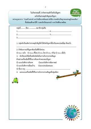 2
 
ใบกิจกรรมที่ 2 ทําความเข้าใจกับปัญหา
อะไรเป็นสาเหตุสําคัญของปัญหา
หน่วยบูรณาการ “ร่วมสร้างสรรค์ ท.ศ.รักษ์สิ่งแวดล้อมอย่างยั่งยืน ตามหลักปรัชญาของเศรษฐกิจพอเพียง”
ชั้นมัธยมศึกษาปีที่ 3 และนักเรียนแกนนํา ท.ศ.รักษ์สิ่งแวดล้อม
กลุ่มที่........... ห้อง .................สมาชิกกลุ่มคือ
1.............................................................................4……………………………………………
2.............................................................................5……………………………………….…
3..............................................................................
1. กลุ่มนักเรียนคิดว่าสาเหตุสําคัญที่ทําให้เกิดปัญหาที่นักเรียนพบบ่อยที่สุด คืออะไร
..............................................................................................................................................
2. ถ้าต้องการแก้ปัญหาต้องเริ่มที่สิ่งใดก่อน
What อะไร Where ที่ไหน Who ใคร Why ทําไม When เมื่อไร
3. นักเรียนจะใช้เครื่องมือชนิดใดในการเก็บรวบรวมข้อมูล
ตัวอย่างเครื่องมือที่ใช้ในการค้นหาคําตอบของปัญหา
แบบบันทึกการสังเกต แบบบันทึกการสัมภาษณ์
แบบบันทึกการเยี่ยมบ้าน แบบประเมินตนเอง
อื่นๆ ระบุ ........................................................................................................
4. ออกแบบเครื่องมือที่ใช้ในการเก็บรวบรวมข้อมูลที่กลุ่มเลือก
 