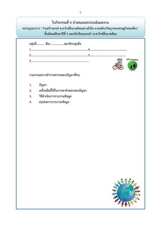 6
 
ใบกิจกรรมที่ 6 นําเสนอและประเมินผลงาน
หน่วยบูรณาการ “ร่วมสร้างสรรค์ ท.ศ.รักษ์สิ่งแวดล้อมอย่างยั่งยืน ตามหลักปรัชญาของเศรษฐกิจพอเพียง”
ชั้นมัธยมศึกษาปีที่ 3 และนักเรียนแกนนํา ท.ศ.รักษ์สิ่งแวดล้อม
กลุ่มที่........... ห้อง .................สมาชิกกลุ่มคือ
1.............................................................................4……………………………………………
2.............................................................................5……………………………………….…
3..............................................................................
รายงานผลการสํารวจตรวจสอบปัญหาที่พบ
1. ปัญหา
2. เครื่องมือที่ใช้ในการหาคําตอบของปัญหา
3. วิธีดําเนินการรวบรวมข้อมูล
4. สรุปผลการรวบรวมข้อมูล
 