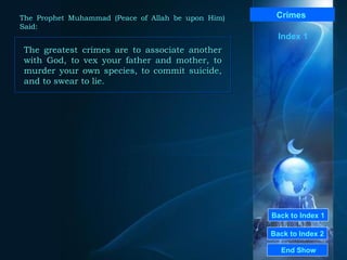 Back to Index 1
Back to Index 2
Crimes
The greatest crimes are to associate another
with God, to vex your father and mother, to
murder your own species, to commit suicide,
and to swear to lie.
The greatest crimes are to associate another
with God, to vex your father and mother, to
murder your own species, to commit suicide,
and to swear to lie.
End Show
The Prophet Muhammad (Peace of Allah be upon Him)
Said:
Index 1
 