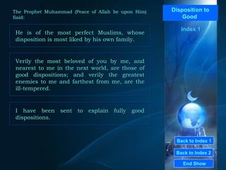 Back to Index 1
Back to Index 2
Disposition to
Good
He is of the most perfect Muslims, whose
disposition is most liked by his own family.
He is of the most perfect Muslims, whose
disposition is most liked by his own family.
End Show
The Prophet Muhammad (Peace of Allah be upon Him)
Said:
Index 1
Verily the most beloved of you by me, and
nearest to me in the next world, are those of
good dispositions; and verily the greatest
enemies to me and farthest from me, are the
ill-tempered.
Verily the most beloved of you by me, and
nearest to me in the next world, are those of
good dispositions; and verily the greatest
enemies to me and farthest from me, are the
ill-tempered.
I have been sent to explain fully good
dispositions.
I have been sent to explain fully good
dispositions.
 