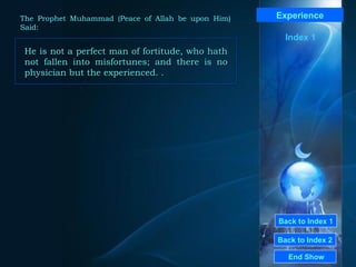 Back to Index 1
Back to Index 2
Experience
He is not a perfect man of fortitude, who hath
not fallen into misfortunes; and there is no
physician but the experienced. .
He is not a perfect man of fortitude, who hath
not fallen into misfortunes; and there is no
physician but the experienced. .
End Show
The Prophet Muhammad (Peace of Allah be upon Him)
Said:
Index 1
 