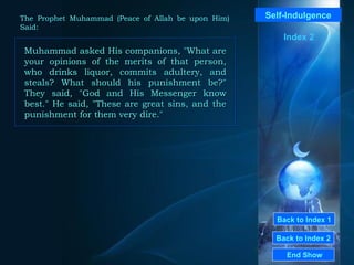 Back to Index 1
Back to Index 2
Self-Indulgence
Muhammad asked His companions, "What are
your opinions of the merits of that person,
who drinks liquor, commits adultery, and
steals? What should his punishment be?"
They said, "God and His Messenger know
best." He said, "These are great sins, and the
punishment for them very dire."
Muhammad asked His companions, "What are
your opinions of the merits of that person,
who drinks liquor, commits adultery, and
steals? What should his punishment be?"
They said, "God and His Messenger know
best." He said, "These are great sins, and the
punishment for them very dire."
End Show
The Prophet Muhammad (Peace of Allah be upon Him)
Said:
Index 2
 