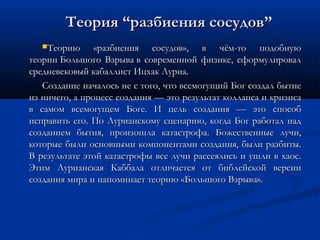 Теорию «разбиения сосудов», в чём-то подобнуюТеорию «разбиения сосудов», в чём-то подобную
теории Большого Взрыва в современной физике, сформулировалтеории Большого Взрыва в современной физике, сформулировал
средневековый кабаллист Ицхак Луриа.средневековый кабаллист Ицхак Луриа.
Создание началось не с того, что всемогущий Бог создал бытиеСоздание началось не с того, что всемогущий Бог создал бытие
из ничего, а процесс создания — это результат коллапса и кризисаиз ничего, а процесс создания — это результат коллапса и кризиса
в самом всемогущем Боге. И цель создания — это способв самом всемогущем Боге. И цель создания — это способ
исправить его. По Лурианскому сценарию, когда Бог работал надисправить его. По Лурианскому сценарию, когда Бог работал над
созданием бытия, произошла катастрофа. Божественные лучи,созданием бытия, произошла катастрофа. Божественные лучи,
которые были основными компонентами создания, были разбиты.которые были основными компонентами создания, были разбиты.
В результате этой катастрофы все лучи рассеялись и ушли в хаос.В результате этой катастрофы все лучи рассеялись и ушли в хаос.
Этим Лурианская Каббала отличается от библейской версииЭтим Лурианская Каббала отличается от библейской версии
создания мира и напоминает теорию «Большого Взрыва».создания мира и напоминает теорию «Большого Взрыва».
ТеорияТеория ““разбиения сосудовразбиения сосудов””
 