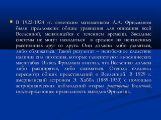  В 1922-1924 гг. советским математиком А.А. ФридманомВ 1922-1924 гг. советским математиком А.А. Фридманом
были предложены общие уравнения для описания всейбыли предложены общие уравнения для описания всей
Вселенной, меняющейся с течением времени. ЗвездныеВселенной, меняющейся с течением времени. Звездные
системы не могут находиться в среднем на неизменныхсистемы не могут находиться в среднем на неизменных
расстояниях друг от друга. Они должны либо удаляться,расстояниях друг от друга. Они должны либо удаляться,
либо сближаться. Такой результат – неизбежное следствиелибо сближаться. Такой результат – неизбежное следствие
наличия сил тяготения, которые главенствуют в космическихналичия сил тяготения, которые главенствуют в космических
масштабах. Вывод Фридмана означал, что Вселенная должнамасштабах. Вывод Фридмана означал, что Вселенная должна
либо расширятся, либо сжиматься. Отсюда следоваллибо расширятся, либо сжиматься. Отсюда следовал
пересмотр общих представлений о Вселенной. В 1929 г.пересмотр общих представлений о Вселенной. В 1929 г.
американский астроном Э. Хаббл (1889-1953) с помощьюамериканский астроном Э. Хаббл (1889-1953) с помощью
астрофизических наблюдений открыластрофизических наблюдений открыл расширение Вселеннойрасширение Вселенной,,
подтверждающее правильность выводов Фридмана.подтверждающее правильность выводов Фридмана.
 