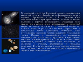  С эволюцией структуры Вселенной связано возникновениеС эволюцией структуры Вселенной связано возникновение
скоплений галактик, обособление и формирование звезд ископлений галактик, обособление и формирование звезд и
галактик, образование планет и их спутников. Самагалактик, образование планет и их спутников. Сама
Вселенная возникла примерно 20 млрд. лет назад из некоегоВселенная возникла примерно 20 млрд. лет назад из некоего
плотного и горячего протовещества. Существует точкаплотного и горячего протовещества. Существует точка
зрения, что с самого начала протовещество с гигантскойзрения, что с самого начала протовещество с гигантской
скоростью начало расширятся. На начальной стадии этоскоростью начало расширятся. На начальной стадии это
плотное вещество разлеталось во всех направлениях иплотное вещество разлеталось во всех направлениях и
представляло собой однородную бурлящую смесьпредставляло собой однородную бурлящую смесь
неустойчивых, постоянно распадающихся при столкновениинеустойчивых, постоянно распадающихся при столкновении
частиц. Остывая и взаимодействуя на протяжениичастиц. Остывая и взаимодействуя на протяжении
миллионов лет, вся эта масса рассеянного в пространствемиллионов лет, вся эта масса рассеянного в пространстве
вещества концентрировалась в большие и малые газовыевещества концентрировалась в большие и малые газовые
образования, которые в течение сотен миллионов лет,образования, которые в течение сотен миллионов лет,
сближаясь и сливаясь, превращались в громадныесближаясь и сливаясь, превращались в громадные
комплексы. В этих комплексах, в свою очередь возникаликомплексы. В этих комплексах, в свою очередь возникали
более плотные участки – там впоследствии и образовалисьболее плотные участки – там впоследствии и образовались
звезды и даже целые галактики.звезды и даже целые галактики.
 