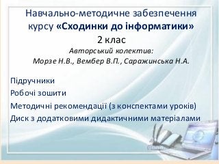 Навчально-методичне забезпечення
курсу «Сходинки до інформатики»
2 клас
Авторський колектив:
Морзе Н.В., Вембер В.П., Саражинська Н.А.
Підручники
Робочі зошити
Методичні рекомендації (з конспектами уроків)
Диск з додатковими дидактичними матеріалами
 