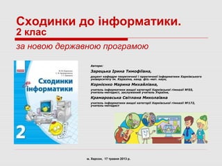 Сходинки до інформатики.
2 клас
за новою державною програмою
Автори:
Зарецька Ірина Тимофіївна,
доцент кафедри теоретичної і практичної інформатики Харківського
університету ім. Каразіна, канд. фіз.-мат. наук,
Корнієнко Марина Михайлівна,
учитель інформатики вищої категорії Харківської гімназії №55,
учитель-методист, заслужений учитель України,
Крамаровська Світлана Миколаївна
учитель інформатики вищої категорії Харківської гімназії №172,
учитель-методист
м. Херсон, 17 травня 2013 р.
 