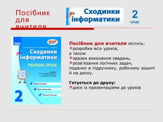 2клас
Посібник
для
вчителя
Посібник для вчителя містить:
розробки всіх уроків,
а також
зразки виконання завдань,
розв’язання логічних задач,
поданих в підручнику, робочому зошиті
й на диску.
Готується до друку:
диск із презентаціями до уроків
 