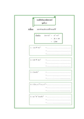 ʿ F
2.3
F F
F ( 6× 8 )2
= 62
× 82
= 36 × 64
= 2,304
1. ( 12 × 9 )2
=
=
=
2. ( 25 × 16 )3
=
=
=
3. ( 5a b )2
=
=
= ...........................
4. ( 12 x y )4
( x y )3
=
=
= ...........................
5. (a 2
b 3
) (a b )5
=
=
= ...............................................
 