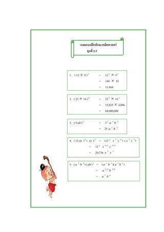 ʿ F
2.3
1. ( 12 × 9 )2
= 122
× 92
= 144 × 81
= 11,664
2. ( 25 × 16 )3
= 253
× 163
= 15,625 × 4,096
= 64,000,000
3. ( 5ab )2
= 52
a 2
b 2
= 25 a 2
b 2
4. ( 12 xy )4
( xy )3
= (12 4
x 4
y 4
) ( x 3
y 3
)
= 12 4
x 34+
y 34+
= 20,736 x 7
y 7
5. (a 2
b 3
) (ab )5
= (a 2
b 3
)(a 5
b 5
)
= a 52+
b 53+
= a 7
b 8
 