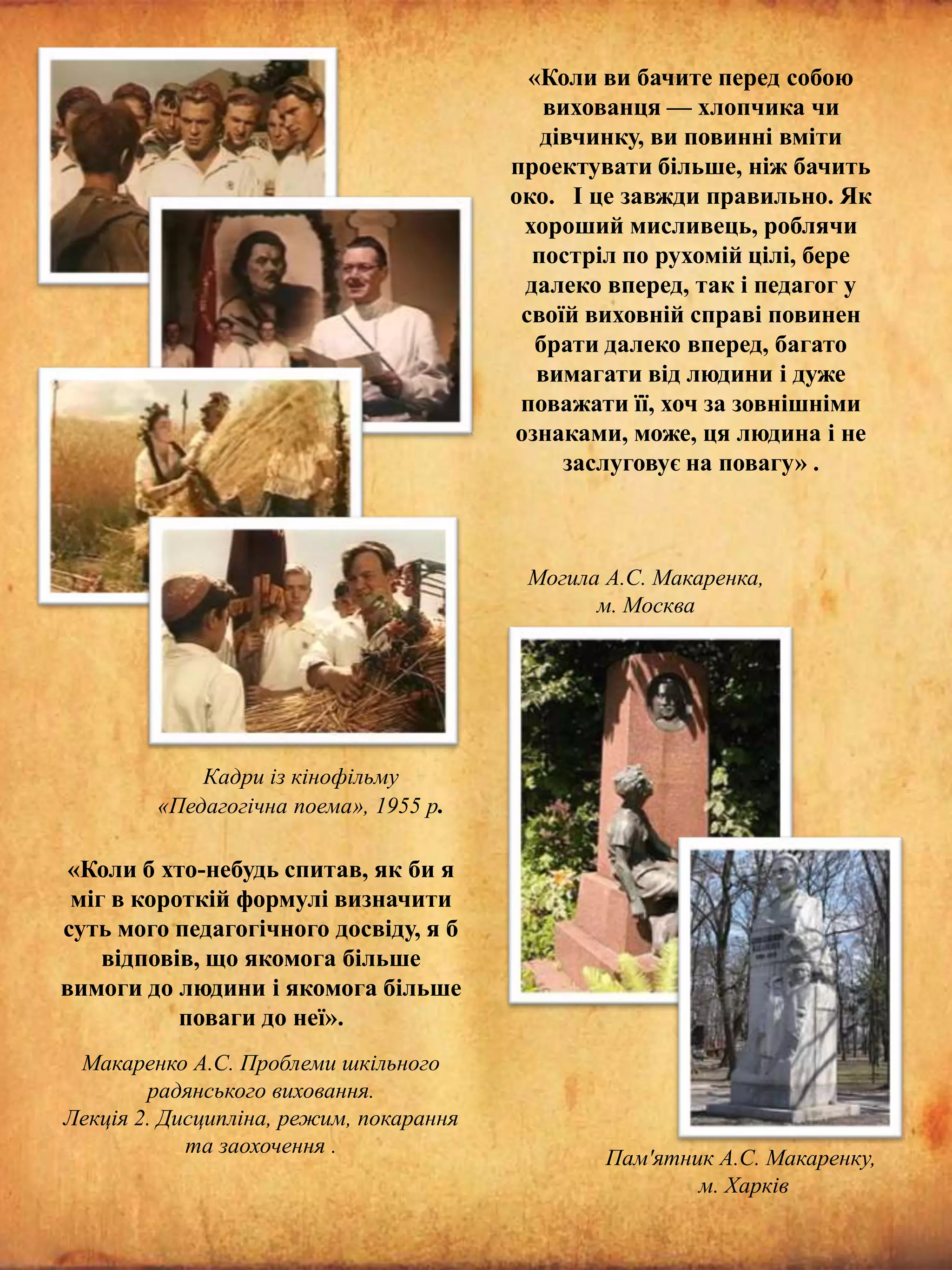 «Коли ви бачите перед собою
вихованця — хлопчика чи
дівчинку, ви повинні вміти
проектувати більше, ніж бачить
око. І це завжди правильно. Як
хороший мисливець, роблячи
постріл по рухомій цілі, бере
далеко вперед, так і педагог у
своїй виховній справі повинен
брати далеко вперед, багато
вимагати від людини і дуже
поважати її, хоч за зовнішніми
ознаками, може, ця людина і не
заслуговує на повагу» .

Могила А.С. Макаренка,
м. Москва

Кадри із кінофільму
«Педагогічна поема», 1955 р.

«Коли б хто-небудь спитав, як би я
міг в короткій формулі визначити
суть мого педагогічного досвіду, я б
відповів, що якомога більше
вимоги до людини і якомога більше
поваги до неї».
Макаренко А.С. Проблеми шкільного
радянського виховання.
Лекція 2. Дисципліна, режим, покарання
та заохочення .

Пам'ятник А.С. Макаренку,
м. Харків

 