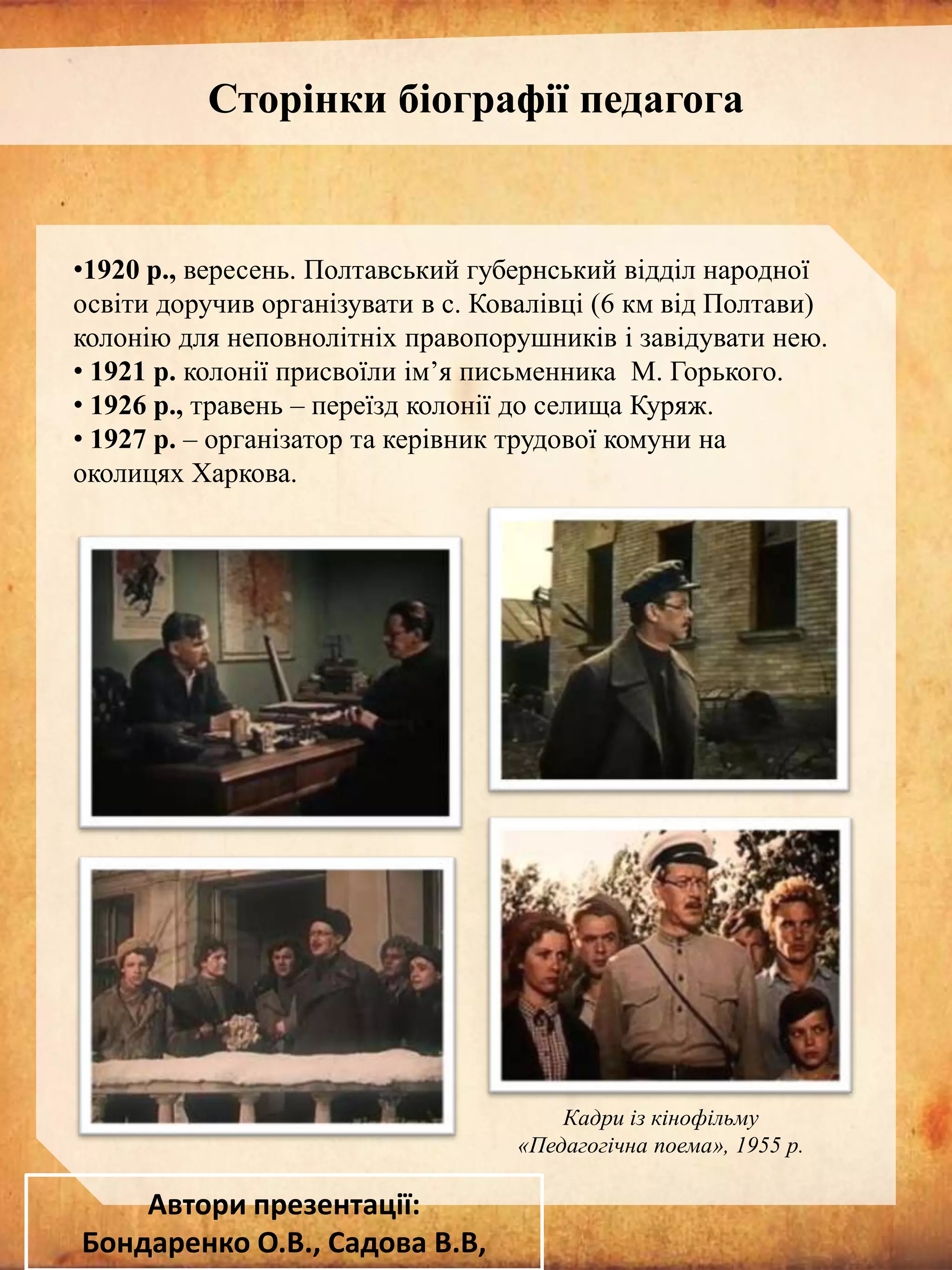 Сторінки біографії педагога

•1920 р., вересень. Полтавський губернський відділ народної
освіти доручив організувати в с. Ковалівці (6 км від Полтави)
колонію для неповнолітніх правопорушників і завідувати нею.
• 1921 р. колонії присвоїли ім’я письменника М. Горького.
• 1926 р., травень – переїзд колонії до селища Куряж.
• 1927 р. – організатор та керівник трудової комуни на
околицях Харкова.

Кадри із кінофільму
«Педагогічна поема», 1955 р.

Автори презентації:
Бондаренко О.В., Садова В.В,

 