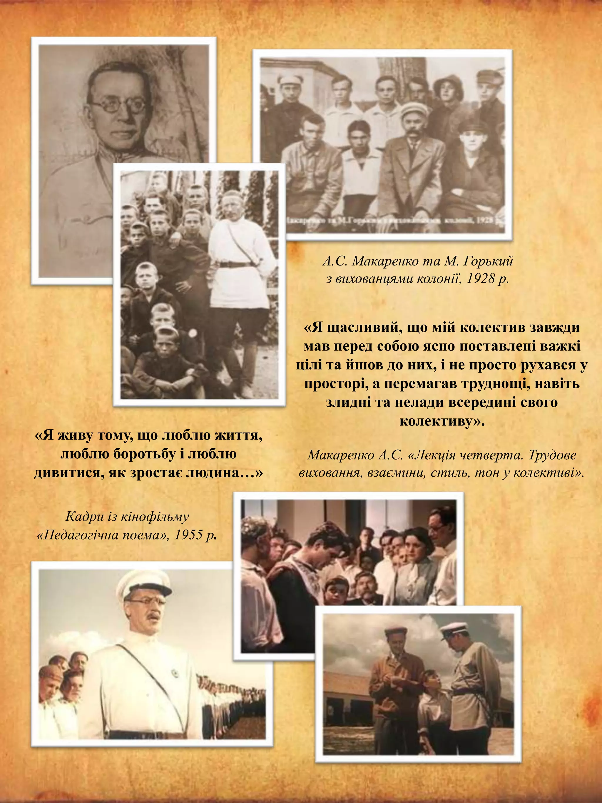 А.С. Макаренко та М. Горький
з вихованцями колонії, 1928 р.

«Я живу тому, що люблю життя,
люблю боротьбу і люблю
дивитися, як зростає людина…»
Кадри із кінофільму
«Педагогічна поема», 1955 р.

«Я щасливий, що мій колектив завжди
мав перед собою ясно поставлені важкі
цілі та йшов до них, і не просто рухався у
просторі, а перемагав труднощі, навіть
злидні та нелади всередині свого
колективу».
Макаренко А.С. «Лекція четверта. Трудове
виховання, взаємини, стиль, тон у колективі».

 