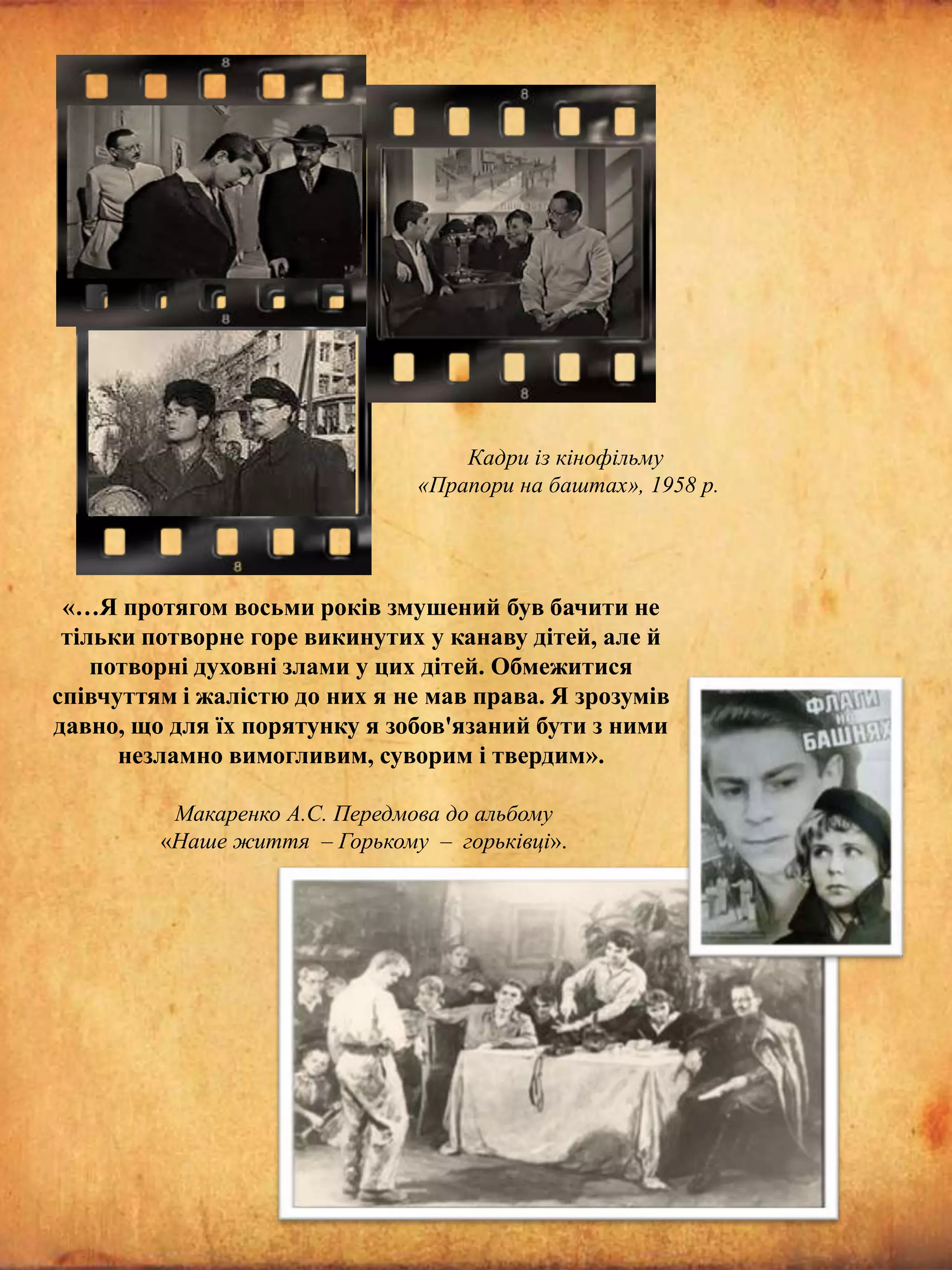Кадри із кінофільму
«Прапори на баштах», 1958 р.

«…Я протягом восьми років змушений був бачити не
тільки потворне горе викинутих у канаву дітей, але й
потворні духовні злами у цих дітей. Обмежитися
співчуттям і жалістю до них я не мав права. Я зрозумів
давно, що для їх порятунку я зобов'язаний бути з ними
незламно вимогливим, суворим і твердим».
Макаренко А.С. Передмова до альбому
«Наше життя – Горькому – горьківці».

 