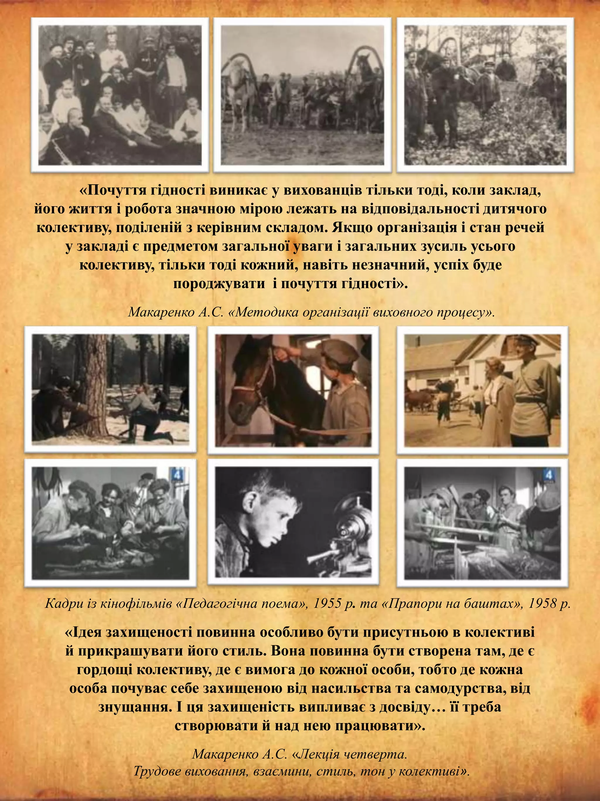«Почуття гідності виникає у вихованців тільки тоді, коли заклад,
його життя і робота значною мірою лежать на відповідальності дитячого
колективу, поділеній з керівним складом. Якщо організація і стан речей
у закладі є предметом загальної уваги і загальних зусиль усього
колективу, тільки тоді кожний, навіть незначний, успіх буде
породжувати і почуття гідності».
Макаренко А.С. «Методика організації виховного процесу».

Кадри із кінофільмів «Педагогічна поема», 1955 р. та «Прапори на баштах», 1958 р.

«Ідея захищеності повинна особливо бути присутньою в колективі
й прикрашувати його стиль. Вона повинна бути створена там, де є
гордощі колективу, де є вимога до кожної особи, тобто де кожна
особа почуває себе захищеною від насильства та самодурства, від
знущання. І ця захищеність випливає з досвіду… її треба
створювати й над нею працювати».
Макаренко А.С. «Лекція четверта.
Трудове виховання, взаємини, стиль, тон у колективі».

 