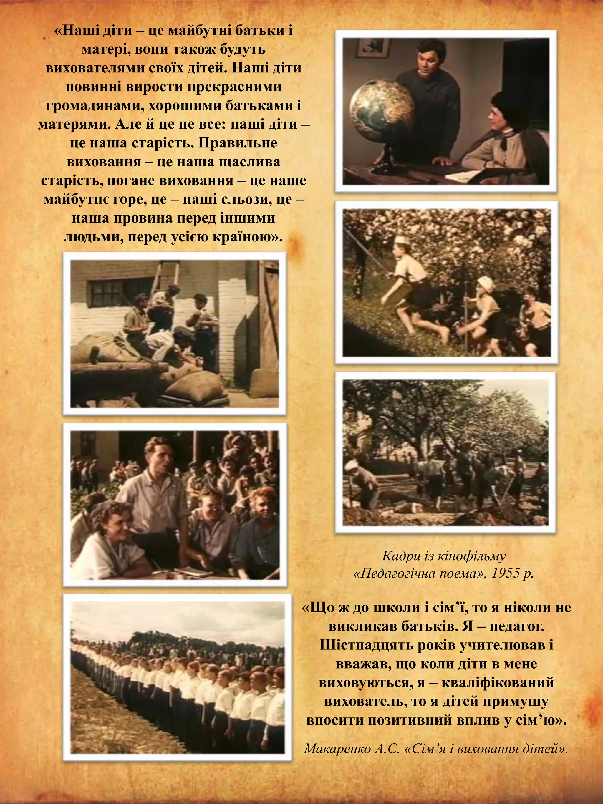 «Наші діти – це майбутні батьки і
матері, вони також будуть
вихователями своїх дітей. Наші діти
повинні вирости прекрасними
громадянами, хорошими батьками і
матерями. Але й це не все: наші діти –
це наша старість. Правильне
виховання – це наша щаслива
старість, погане виховання – це наше
майбутнє горе, це – наші сльози, це –
наша провина перед іншими
людьми, перед усією країною».

Кадри із кінофільму
«Педагогічна поема», 1955 р.

«Що ж до школи і сім’ї, то я ніколи не
викликав батьків. Я – педагог.
Шістнадцять років учителював і
вважав, що коли діти в мене
виховуються, я – кваліфікований
вихователь, то я дітей примушу
вносити позитивний вплив у сім’ю».
Макаренко А.С. «Сім’я і виховання дітей».

 
