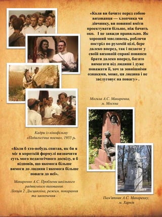 «Коли ви бачите перед собою
вихованця — хлопчика чи
дівчинку, ви повинні вміти
проектувати більше, ніж бачить
око. І це завжди правильно. Як
хороший мисливець, роблячи
постріл по рухомій цілі, бере
далеко вперед, так і педагог у
своїй виховній справі повинен
брати далеко вперед, багато
вимагати від людини і дуже
поважати її, хоч за зовнішніми
ознаками, може, ця людина і не
заслуговує на повагу» .

Могила А.С. Макаренка,
м. Москва

Кадри із кінофільму
«Педагогічна поема», 1955 р.

«Коли б хто-небудь спитав, як би я
міг в короткій формулі визначити
суть мого педагогічного досвіду, я б
відповів, що якомога більше
вимоги до людини і якомога більше
поваги до неї».
Макаренко А.С. Проблеми шкільного
радянського виховання.
Лекція 2. Дисципліна, режим, покарання
та заохочення .

Пам'ятник А.С. Макаренку,
м. Харків

 