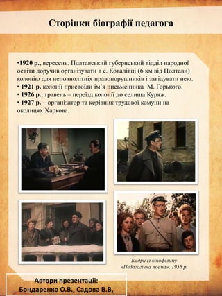 Сторінки біографії педагога

•1920 р., вересень. Полтавський губернський відділ народної
освіти доручив організувати в с. Ковалівці (6 км від Полтави)
колонію для неповнолітніх правопорушників і завідувати нею.
• 1921 р. колонії присвоїли ім’я письменника М. Горького.
• 1926 р., травень – переїзд колонії до селища Куряж.
• 1927 р. – організатор та керівник трудової комуни на
околицях Харкова.

Кадри із кінофільму
«Педагогічна поема», 1955 р.

Автори презентації:
Бондаренко О.В., Садова В.В,

 