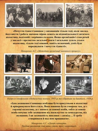 «Почуття гідності виникає у вихованців тільки тоді, коли заклад,
його життя і робота значною мірою лежать на відповідальності дитячого
колективу, поділеній з керівним складом. Якщо організація і стан речей
у закладі є предметом загальної уваги і загальних зусиль усього
колективу, тільки тоді кожний, навіть незначний, успіх буде
породжувати і почуття гідності».
Макаренко А.С. «Методика організації виховного процесу».

Кадри із кінофільмів «Педагогічна поема», 1955 р. та «Прапори на баштах», 1958 р.

«Ідея захищеності повинна особливо бути присутньою в колективі
й прикрашувати його стиль. Вона повинна бути створена там, де є
гордощі колективу, де є вимога до кожної особи, тобто де кожна
особа почуває себе захищеною від насильства та самодурства, від
знущання. І ця захищеність випливає з досвіду… її треба
створювати й над нею працювати».
Макаренко А.С. «Лекція четверта.
Трудове виховання, взаємини, стиль, тон у колективі».

 