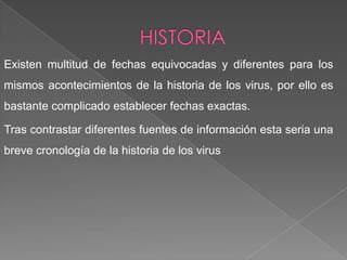 Existen multitud de fechas equivocadas y diferentes para los
mismos acontecimientos de la historia de los virus, por ello es
bastante complicado establecer fechas exactas.
Tras contrastar diferentes fuentes de información esta seria una
breve cronología de la historia de los virus
 