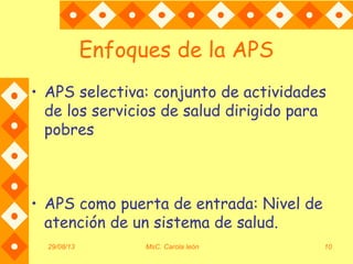 Enfoques de la APS
• APS selectiva: conjunto de actividades
de los servicios de salud dirigido para
pobres
• APS como puerta de entrada: Nivel de
atención de un sistema de salud.
29/08/13 MsC. Carola león 10
 