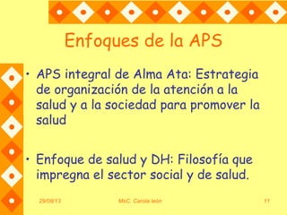 Enfoques de la APS
• APS integral de Alma Ata: Estrategia
de organización de la atención a la
salud y a la sociedad para promover la
salud
• Enfoque de salud y DH: Filosofía que
impregna el sector social y de salud.
29/08/13 MsC. Carola león 11
 
