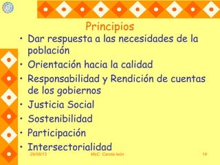 Principios
• Dar respuesta a las necesidades de la
población
• Orientación hacia la calidad
• Responsabilidad y Rendición de cuentas
de los gobiernos
• Justicia Social
• Sostenibilidad
• Participación
• Intersectorialidad
29/08/13 MsC. Carola león 14
 