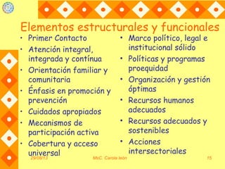 Elementos estructurales y funcionales
• Primer Contacto
• Atención integral,
integrada y contínua
• Orientación familiar y
comunitaria
• Énfasis en promoción y
prevención
• Cuidados apropiados
• Mecanismos de
participación activa
• Cobertura y acceso
universal29/08/13 MsC. Carola león 15
• Marco político, legal e
institucional sólido
• Políticas y programas
proequidad
• Organización y gestión
óptimas
• Recursos humanos
adecuados
• Recursos adecuados y
sostenibles
• Acciones
intersectoriales
 