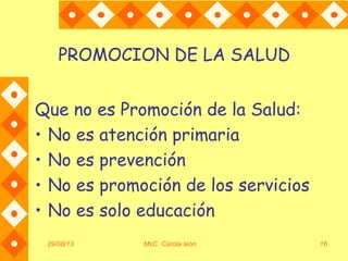 29/08/13 MsC. Carola león 16
PROMOCION DE LA SALUD
Que no es Promoción de la Salud:
• No es atención primaria
• No es prevención
• No es promoción de los servicios
• No es solo educación
 