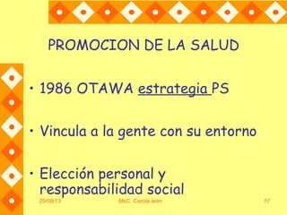 29/08/13 MsC. Carola león 17
PROMOCION DE LA SALUD
• 1986 OTAWA estrategia PS
• Vincula a la gente con su entorno
• Elección personal y
responsabilidad social
 